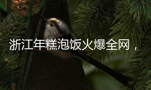 浙江年糕泡飯火爆全網(wǎng)，一道傳統(tǒng)美食的現(xiàn)代魅力
