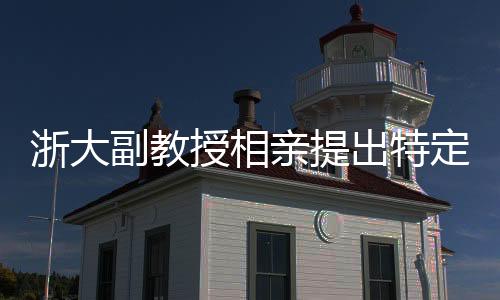 浙大副教授相親提出特定要求，女方需為00后，形象良好