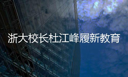 浙大校長杜江峰履新教育部副部長，引領教育創(chuàng)新與發(fā)展
