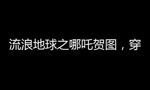 流浪地球之哪吒賀圖，穿越星際，致敬勇敢傳奇