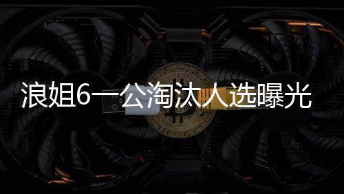 浪姐6一公淘汰人選曝光，引發(fā)粉絲熱議