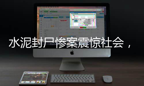 水泥封尸慘案震驚社會，7歲女童遭遇無底線惡行，引人深思（全文超千字）