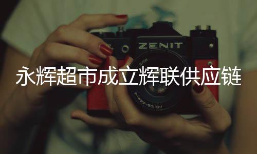 永輝超市成立輝聯(lián)供應(yīng)鏈公司，重塑零售產(chǎn)業(yè)鏈的新篇章