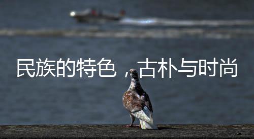 民族的特色，古樸與時尚的交融