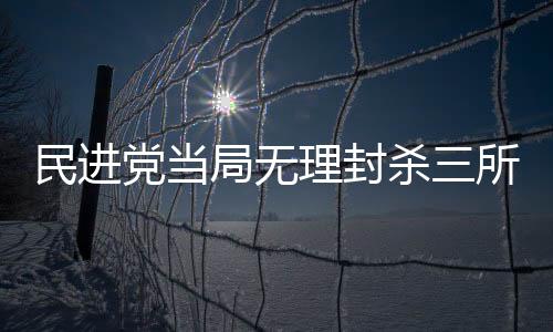 民進黨當(dāng)局無理封殺三所大陸高校，教育交流遭遇政治干預(yù)