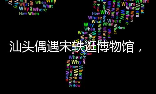 汕頭偶遇宋軼逛博物館，一場文化與偶然的相遇