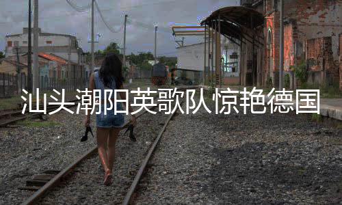汕頭潮陽英歌隊(duì)驚艷德國街頭，文化交融展現(xiàn)非遺魅力