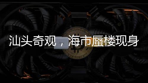 汕頭奇觀，海市蜃樓現(xiàn)身，夢幻景象引熱議