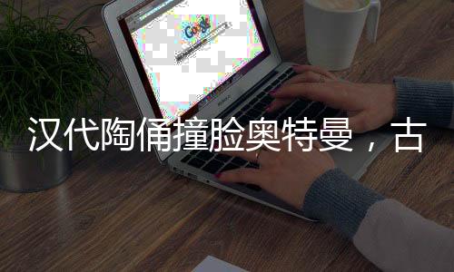 漢代陶俑撞臉奧特曼，古老與現(xiàn)代的奇妙交融