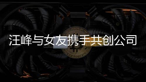 汪峰與女友攜手共創(chuàng)公司新篇章