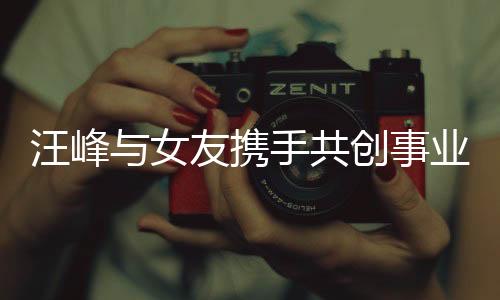 汪峰與女友攜手共創(chuàng)事業(yè)，共同開創(chuàng)公司新篇章