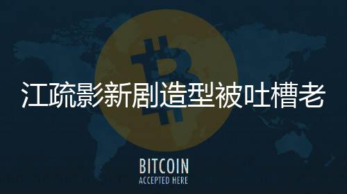 江疏影新劇造型被吐槽老氣，引發(fā)網(wǎng)友熱議