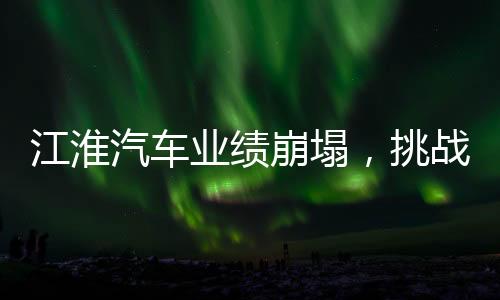 江淮汽車(chē)業(yè)績(jī)崩塌，挑戰(zhàn)與未來(lái)之路