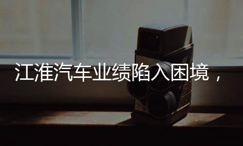 江淮汽車(chē)業(yè)績(jī)陷入困境，挑戰(zhàn)與未來(lái)展望