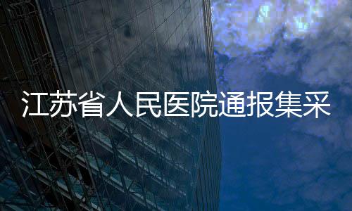 江蘇省人民醫(yī)院通報集采藥藥效不佳情況