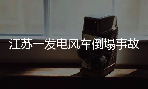 江蘇一發(fā)電風(fēng)車倒塌事故，損失可能高達300萬