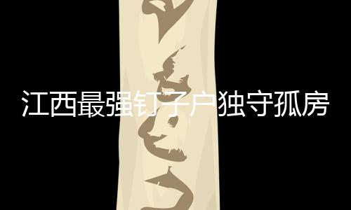 江西最強釘子戶獨守孤房——一份孤寂的堅守與故事
