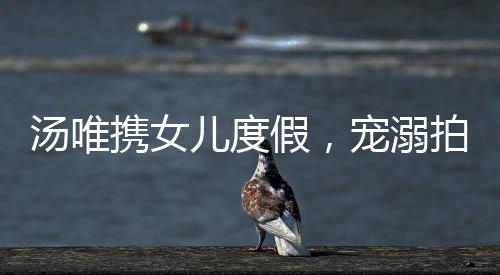湯唯攜女兒度假，寵溺拍照展現(xiàn)親子情深