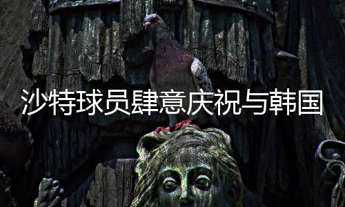 沙特球員肆意慶祝與韓國(guó)球員埋頭痛哭背后的故事，賽事中兩段不同的情景剖析