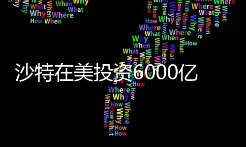 沙特在美投資6000億，中東財(cái)閥的新時(shí)代戰(zhàn)略布局