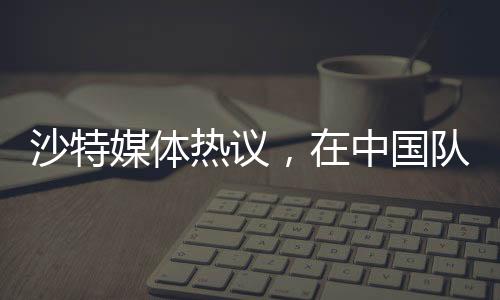沙特媒體熱議，在中國(guó)隊(duì)面前，我們的主場(chǎng)未曾失守