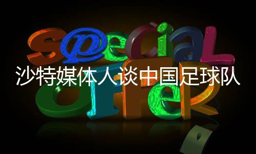 沙特媒體人談中國(guó)足球隊(duì)，身高體能成為潛在弱項(xiàng)