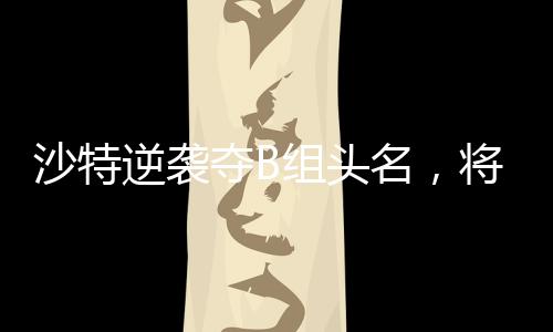 沙特逆襲奪B組頭名，將在四分之一決賽對陣中國隊