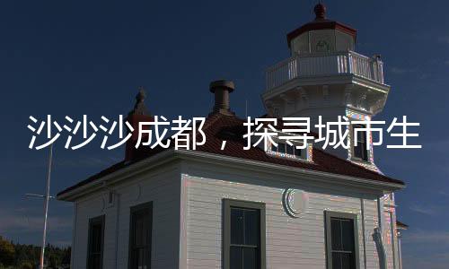 沙沙沙成都，探尋城市生態(tài)與自然和諧共生的秘密