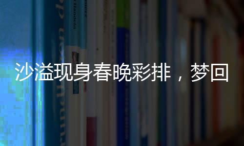 沙溢現(xiàn)身春晚彩排，夢(mèng)回白展堂
