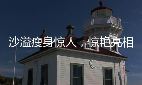 沙溢瘦身驚人，驚艷亮相讓人不敢認(rèn)