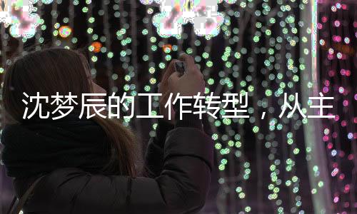沈夢辰的工作轉(zhuǎn)型，從主持到影視宣傳的全新探索