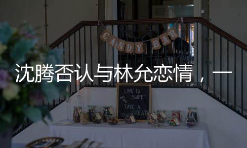 沈騰否認與林允戀情，一段澄清的聲明