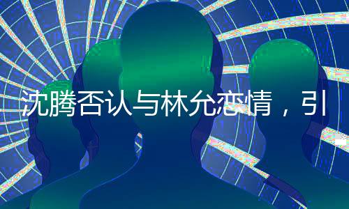 沈騰否認(rèn)與林允戀情，引發(fā)粉絲熱議