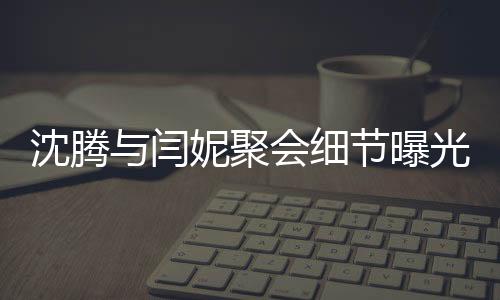 沈騰與閆妮聚會(huì)細(xì)節(jié)曝光，揭秘關(guān)曉彤神秘飲品之旅