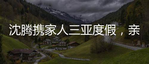 沈騰攜家人三亞度假，親情陪伴，盡享悠閑時(shí)光