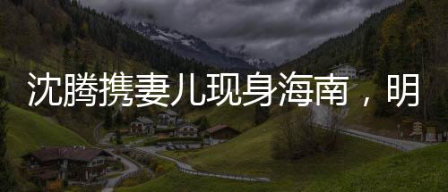 沈騰攜妻兒現(xiàn)身海南，明星家庭度假引關(guān)注