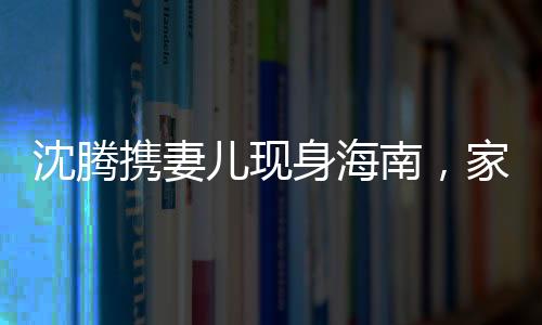 沈騰攜妻兒現(xiàn)身海南，家庭度假引發(fā)關注