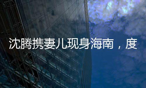 沈騰攜妻兒現(xiàn)身海南，度假生活引發(fā)關(guān)注