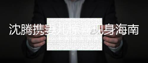 沈騰攜妻兒驚喜現(xiàn)身海南，一家共享歡樂時(shí)光