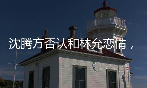 沈騰方否認和林允戀情，謠言止步于真實表態(tài)