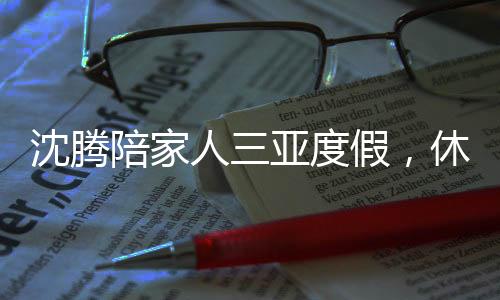 沈騰陪家人三亞度假，休閑時(shí)光與工作生活完美融合