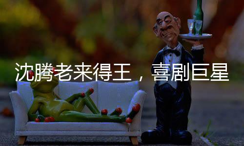 沈騰老來得王，喜劇巨星的巔峰之路