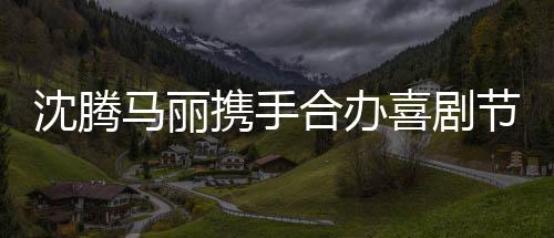 沈騰馬麗攜手合辦喜劇節(jié)，引領(lǐng)歡笑風(fēng)潮
