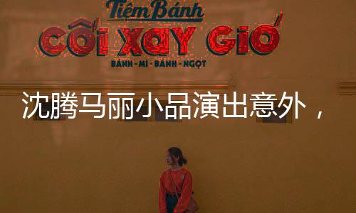 沈騰馬麗小品演出意外，戛然而止的背后原因揭秘