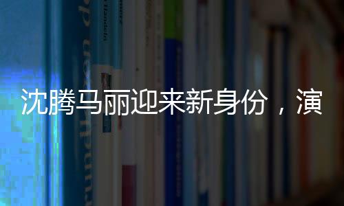 沈騰馬麗迎來新身份，演藝圈的嶄新篇章