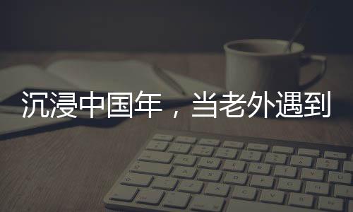 沉浸中國(guó)年，當(dāng)老外遇到春節(jié)