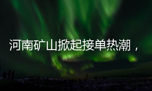 河南礦山掀起接單熱潮，開啟瘋狂模式