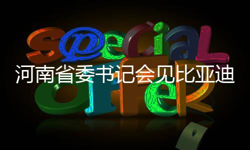 河南省委書記會見比亞迪董事長，共謀高質(zhì)量發(fā)展新篇章