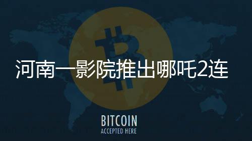 河南一影院推出哪吒2連映，十分鐘一場引爆觀影熱潮