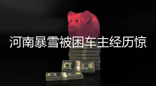 河南暴雪被困車主經(jīng)歷驚心動(dòng)魄的十二小時(shí)事件全程揭秘